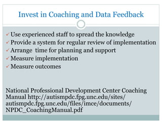 Invest in Coaching and Data Feedback
ü Use experienced staff to spread the knowledge
ü Provide a system for regular review of implementation
ü Arrange time for planning and support
ü Measure implementation
ü Measure outcomes
National Professional Development Center Coaching
Manual http://autismpdc.fpg.unc.edu/sites/
autismpdc.fpg.unc.edu/files/imce/documents/
NPDC_CoachingManual.pdf
 