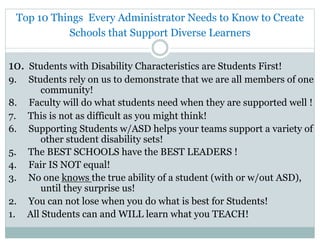 Top 10 Things Every Administrator Needs to Know to Create
Schools that Support Diverse Learners
10. Students with Disability Characteristics are Students First!
9. Students rely on us to demonstrate that we are all members of one
community!
8. Faculty will do what students need when they are supported well !
7. This is not as difficult as you might think!
6. Supporting Students w/ASD helps your teams support a variety of
other student disability sets!
5. The BEST SCHOOLS have the BEST LEADERS !
4. Fair IS NOT equal!
3. No one knows the true ability of a student (with or w/out ASD),
until they surprise us!
2. You can not lose when you do what is best for Students!
1. All Students can and WILL learn what you TEACH!
 