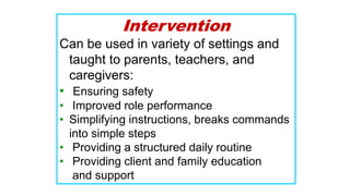 Intervention
Can be used in variety of settings and
taught to parents, teachers, and
caregivers:
• Ensuring safety
• Improved role performance
• Simplifying instructions, breaks commands
into simple steps
• Providing a structured daily routine
• Providing client and family education
and support
 