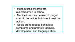 • Most autistic children are
mainstreamed in school.
• Medications may be used to target
specific behaviors but do not treat the
autism.
• Goals are to reduce behavioral
symptoms and promote learning,
development, and language skills.
 