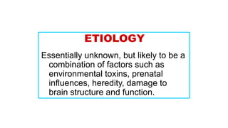 ETIOLOGY
Essentially unknown, but likely to be a
combination of factors such as
environmental toxins, prenatal
influences, heredity, damage to
brain structure and function.
 