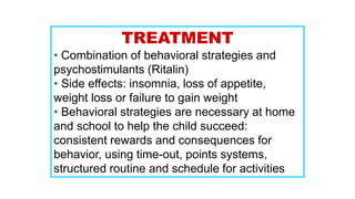 TREATMENT
• Combination of behavioral strategies and
psychostimulants (Ritalin)
• Side effects: insomnia, loss of appetite,
weight loss or failure to gain weight
• Behavioral strategies are necessary at home
and school to help the child succeed:
consistent rewards and consequences for
behavior, using time-out, points systems,
structured routine and schedule for activities
 