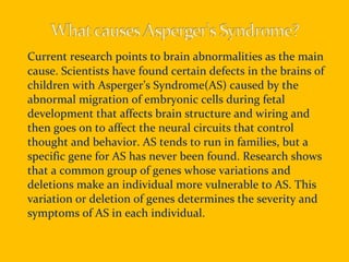 Current research points to brain abnormalities as the main cause. Scientists have found certain defects in the brains of children with Asperger’s Syndrome(AS) caused by the abnormal migration of embryonic cells during fetal development that affects brain structure and wiring and then goes on to affect the neural circuits that control thought and behavior. AS tends to run in families, but a specific gene for AS has never been found. Research shows that a common group of genes whose variations and deletions make an individual more vulnerable to AS. This variation or deletion of genes determines the severity and symptoms of AS in each individual. 