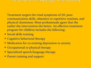 Treatment targets the triad symptoms of AS: poor communication skills, obsessive or repetitive routines, and physical clumsiness. Most professionals agree that the earlier the intervention the better. An effective treatment program for children includes the following: Social skills training Cognitive behavioral therapy Medication for co-existing depression or anxiety Occupational or physical therapy Specialized speech/language therapy Parent training and support 