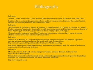 References *Autism - Part I. (Cover story). (2001).  Harvard Mental Health Letter , 17(12), 1. Retrieved from EBSCO host .  Explains what is Autism and Asperger’s syndrome and their characteristics. Expresses the needs of autistic children and how they feel about the world around them. References *McAlonan, G. M., Suckling, J., Wong, N., Cheung, V., Lienenkaemper, N., Cheung, C., & Chua, S. E. (2008). Distinct patterns of grey matter abnormality in high-functioning autism and Asperger’s syndrome. Journal of Child Psychology & Psychiatry, 49(12), 1287-1295. doi:10.1111/j.1469-7610.2008.01933.x Shows  the studies conducted on children’s brains and compares the volumes of grey matter in normal children and those who have autism spectrum disorders. References * Delfos, M., & Attwood, T. (2005). Strange world-autism,asperger's syndrome and pdd-nos: a guide for parents, partners, professionals carers, and people with asds. Retrieved from http://site.ebrary.com/lib/spscclibrary/docDetail.action?docID=10090655  Everything about Autism, Asperger’s and other autism spectrum disorders. Tells the history of autism and Asperger’s and teaches coping strategies. References Morris, B.K. (2008). Help with autism, asperger's syndrome & related disorders. Retrieved from http://www.autism-help.org/ Information for parents and professionals about Autism and Asperger’s syndrome. It goes into detail about diagnosis and treatment in children and adults with these conditions. http://www.youtube.com 
