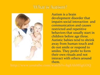 Autism is a brain development disorder that impairs social interaction  and communication and causes restricted and repetitive behaviors that usually start in children before age three. Autistic babies tend to shrink away from human touch and do not smile or respond to smiles. They prefer to form their own rituals and not interact with others around them. http://www.youtube.com/watch?v=bgEAhMEgGOQ 