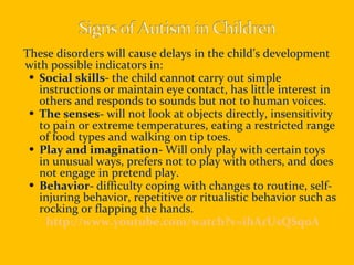 These disorders will cause delays in the child’s development with possible indicators in: Social skills-  the child cannot carry out simple instructions or maintain eye contact, has little interest in others and responds to sounds but not to human voices. The senses-  will not look at objects directly, insensitivity to pain or extreme temperatures, eating a restricted range of food types and walking on tip toes. Play and imagination-  Will only play with certain toys in unusual ways, prefers not to play with others, and does not engage in pretend play. Behavior-  difficulty coping with changes to routine, self-injuring behavior, repetitive or ritualistic behavior such as rocking or flapping the hands. http://www.youtube.com/watch?v=ihArUsQSqoA 