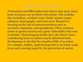 Postmortem and MRI studies have shown that many major brain structures are involved with autism. This includes the cerebellum, cerebral cortex, limbic system corpus callosum, basal ganglia, and brain stem. Research is focusing on the role of neurotransmitters such as serotonin, dopamine, and epinephrine. Other evidence points to genetic factors and a gene vulnerability that runs in families. Neuroimaging studies have also shown that a contributing factor to autism may be abnormal brain development in the first few months of life of an infant. For example, sudden, rapid head growth in an infant could be an early warning signal for the prevention of autism.  