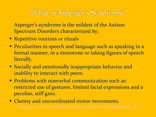 Asperger’s syndrome is the mildest of the Autism Spectrum Disorders characterized by: Repetitive routines or rituals Peculiarities in speech and language such as speaking in a formal manner, in a monotone or taking figures of speech literally. Socially and emotionally inappropriate behavior and inability to interact with peers. Problems with nonverbal communication such as: restricted use of gestures, limited facial expressions and a peculiar, stiff gaze. Clumsy and uncoordinated motor movements. http://www.youtube.com/watch?v=DqEJ5VefL-E 