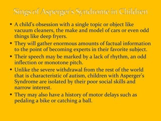 A child’s obsession with a single topic or object like vacuum cleaners, the make and model of cars or even odd things like deep fryers. They will gather enormous amounts of factual information to the point of becoming experts in their favorite subject. Their speech may be marked by a lack of rhythm, an odd inflection or monotone pitch. Unlike the severe withdrawal from the rest of the world that is characteristic of autism, children with Asperger’s  Syndrome are isolated by their poor social skills and narrow interest. They may also have a history of motor delays such as pedaling a bike or catching a ball.  