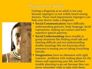Getting a diagnosis as an adult is not easy because Asperger’s is not widely heard among doctors. These triad impairments Asperger’s can help your doctor make a diagnosis: Social Communication:  have difficulty understanding gestures, body language, facial expressions, making eye contact and have repetitive speech patterns. Social Understanding:  have trouble in group situations like finding small talk and chatting difficult and not understanding double meanings like not knowing when someone is teasing you or taking everything literally. Imagination:  have an obsession with rigid routines,  problems with making plans for the future and organizing your life, and have trouble planning to go out because they can never remember what to take with them. 
