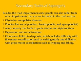 Besides the triad impairments some people can also suffer from other impairments that are not included in the triad such as: Obsessive  compulsive disorder  Phobias like social phobias, claustrophobia, and agoraphobia() Acute anxiety that leads to panic attacks and rigid routines Depression and social isolation Clumsiness linked to dyspraxia, which includes difficulty with fine motor coordination such as writing neatly and difficulty with gross motor coordination such as tripping and falling. 