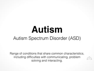 Autism
  Autism Spectrum Disorder (ASD)


Range of conditions that share common characteristics,
  including difficulties with communicating, problem
                 solving and interacting.
 