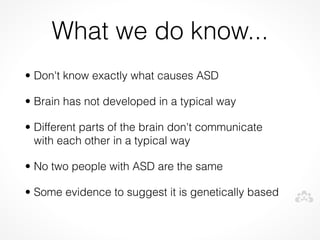 What we do know...
• Don't know exactly what causes ASD

• Brain has not developed in a typical way

• Different parts of the brain don't communicate
  with each other in a typical way

• No two people with ASD are the same

• Some evidence to suggest it is genetically based
 