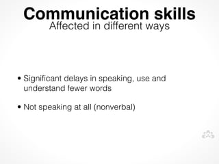 Communication skills
        Affected in different ways



• Significant delays in speaking, use and
  understand fewer words

• Not speaking at all (nonverbal)
 