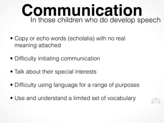 Communication
     In those children who do develop speech

• Copy or echo words (echolalia) with no real
  meaning attached

• Difficulty initiating communication

• Talk about their special interests

• Difficulty using language for a range of purposes

• Use and understand a limited set of vocabulary
 
