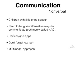 Communication
                                      Nonverbal

• Children with little or no speech

• Need to be given alternative ways to
  communicate (commonly called AAC)

• Devices and apps

• Don't forget low tech

• Multimodal approach
 
