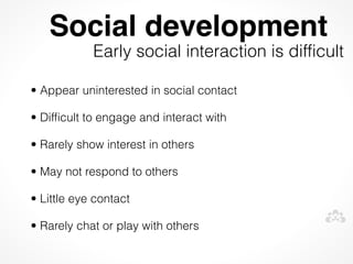 Social development
            Early social interaction is difficult

• Appear uninterested in social contact

• Difficult to engage and interact with

• Rarely show interest in others

• May not respond to others

• Little eye contact

• Rarely chat or play with others
 