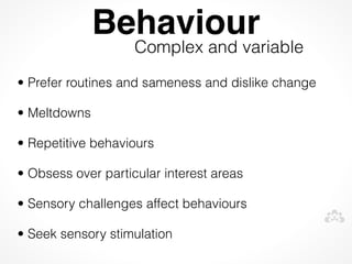 Behaviour
                    Complex and variable
• Prefer routines and sameness and dislike change

• Meltdowns

• Repetitive behaviours

• Obsess over particular interest areas

• Sensory challenges affect behaviours

• Seek sensory stimulation
 