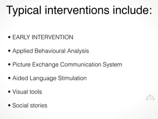 Typical interventions include:

• EARLY INTERVENTION

• Applied Behavioural Analysis

• Picture Exchange Communication System

• Aided Language Stimulation

• Visual tools

• Social stories
 