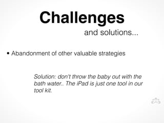 Challenges
                             and solutions...
 


• Abandonment of other valuable strategies


         Solution: don't throw the baby out with the
         bath water.. The iPad is just one tool in our
         tool kit.
 