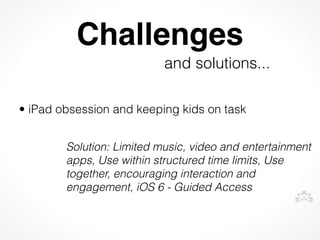 Challenges
                           and solutions...
 


• iPad obsession and keeping kids on task


        Solution: Limited music, video and entertainment
        apps, Use within structured time limits, Use
        together, encouraging interaction and
        engagement, iOS 6 - Guided Access
 