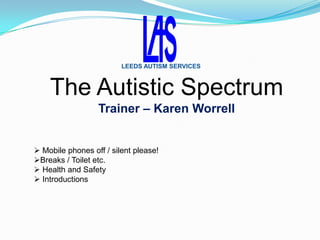 LEEDS AUTISM SERVICES



    The Autistic Spectrum
                  Trainer – Karen Worrell


 Mobile phones off / silent please!
Breaks / Toilet etc.
 Health and Safety
 Introductions
 