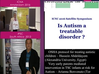 Translational neurobiology in Shank
mutants - mouse models for ASD –
Michael Schmeisser (Ulm University,
Germany)
Mutations in BCKD-kinase lead to a
potentially treatable form of autism
with epilepsy – Gaia Novarino (IST,
Vienna, Austria)
Autism Spectrum Disorder with or
without epilepsy: comparative study of
207 patients – Benedetta Berlese
(A.O.U. Verona, Italy)
OSHA protocol for treating autistic
children – Hussein Abdeldayem
(Alexandria University, Egypt)
Very early parents mediated
intervention in TSC infants at risk for
Autism – Arianna Benvenuto (Tor
ICNA
Amsterdam 2016
IPSC
South Africa 2013
                                  
ICNC 2016 Satellite Symposium
Is Autism a
treatable
disorder ?
April 29th
, 2016
Roma (Italy)
 