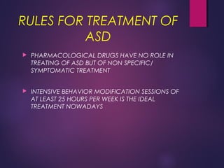RULES FOR TREATMENT OF
ASD
 PHARMACOLOGICAL DRUGS HAVE NO ROLE IN
TREATING OF ASD BUT OF NON SPECIFIC/
SYMPTOMATIC TREATMENT
 INTENSIVE BEHAVIOR MODIFICATION SESSIONS OF
AT LEAST 25 HOURS PER WEEK IS THE IDEAL
TREATMENT NOWADAYS
 