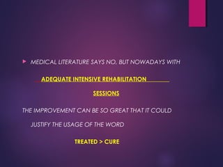  MEDICAL LITERATURE SAYS NO, BUT NOWADAYS WITH
ADEQUATE INTENSIVE REHABILITATION
SESSIONS
THE IMPROVEMENT CAN BE SO GREAT THAT IT COULD
JUSTIFY THE USAGE OF THE WORD
TREATED > CURE
 