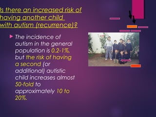 Is there an increased risk of
having another child
with autism (recurrence)?
 The incidence of
autism in the general
population is 0.2-1%,
but the risk of having
a second (or
additional) autistic
child increases almost
50-fold to
approximately 10 to
20%.
 
