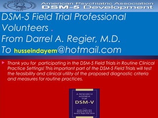 DSM-5 Field Trial Professional
Volunteers .
From Darrel A. Regier, M.D.
To husseindayem@hotmail.com
 Thank you for participating in the DSM-5 Field Trials in Routine Clinical
Practice Settings! This important part of the DSM-5 Field Trials will test
the feasibility and clinical utility of the proposed diagnostic criteria
and measures for routine practices. 
 