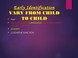 Early Identification
VARY FROM CHILD
TO CHILD Age
 Delayed onset of LANGUAGE usually first parent
concern ( 18 mo.)
 SEVERITY
 COGNITIVE FUNCTION
 