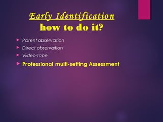 Early Identification
how to do it?
 Parent observation
 Direct observation
 Video-tape
 Professional multi-setting Assessment
 