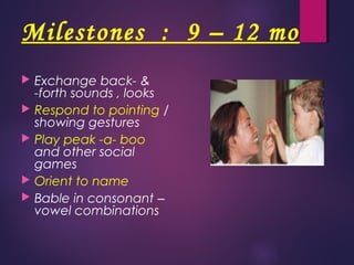 Milestones : 9 – 12 mo
 Exchange back- &
-forth sounds , looks
 Respond to pointing /
showing gestures
 Play peak -a- boo
and other social
games
 Orient to name
 Bable in consonant –
vowel combinations
 