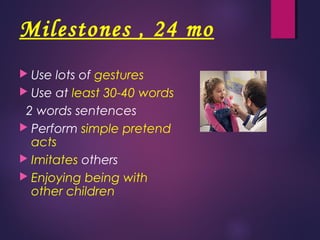 Milestones , 24 mo
 Use lots of gestures
 Use at least 30-40 words
2 words sentences
 Perform simple pretend
acts
 Imitates others
 Enjoying being with
other children
 
