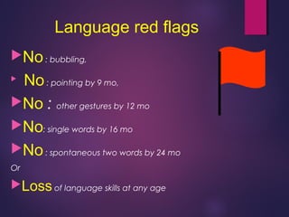 Language red flags
No: bubbling,

No: pointing by 9 mo,
No : other gestures by 12 mo
No: single words by 16 mo
No: spontaneous two words by 24 mo
Or
Loss of language skills at any age
 