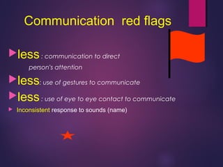Communication red flags
less: communication to direct
person’s attention
less: use of gestures to communicate
less: use of eye to eye contact to communicate
 Inconsistent response to sounds (name)
 