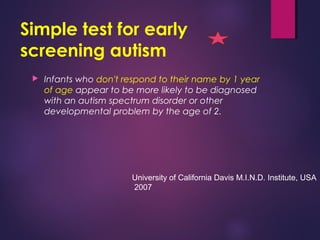 Simple test for early
screening autism
 Infants who don't respond to their name by 1 year
of age appear to be more likely to be diagnosed
with an autism spectrum disorder or other
developmental problem by the age of 2.
University of California Davis M.I.N.D. Institute, USA
2007
 