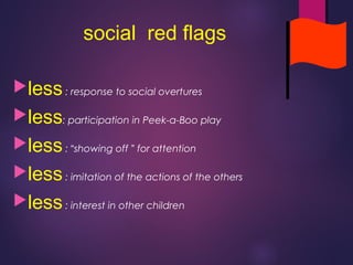 social red flags
less: response to social overtures
less: participation in Peek-a-Boo play
less: “showing off ” for attention
less: imitation of the actions of the others
less: interest in other children
 