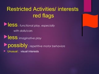 Restricted Activities/ interests
red flags
less: functional play, especially
with dolls/cars
less: imaginative play
possibly: repetitive motor behaviors
 Unusual : visual interests
 