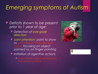 Emerging symptoms of Autism
 Deficits shown to be present
prior to 1 year of age:
 Detection of eye-gaze
direction
 Joint attention: point to show
vs. pointing to indicate own
need, focusing on object
pointed vs. on finger pointing
 Imitation of agentive actions
 Can imitate object actions but
not person actions
 