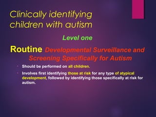 Clinically identifying
children with autism
Level one
Routine Developmental Surveillance and
Screening Specifically for Autism
• Should be performed on all children.
• Involves first identifying those at risk for any type of atypical
development, followed by identifying those specifically at risk for
autism.
 