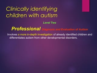 Clinically identifying
children with autism
Level Two
Professional Diagnosis and Evaluation of Autism
Involves a more in-depth investigation of already identified children and
differentiates autism from other developmental disorders.
 