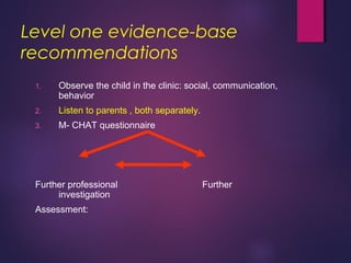 Level one evidence-base
recommendations
1. Observe the child in the clinic: social, communication,
behavior
2. Listen to parents , both separately.
3. M- CHAT questionnaire
Further professional Further
investigation
Assessment:
 