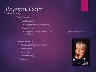 Physical Exam Screening
 Body Features
 Head Features
 Elongated circumference
 Palmer Crease
 Single line across palms seen specifically in autistic
children
 Body Movement
 Choreoathetotic movements
 Stereotypies
 Motor tics
 Hand Flapping
 Spinning
 