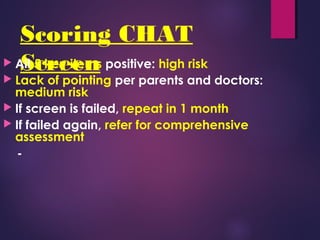 Scoring CHAT
Screen All 5 key items positive: high risk
 Lack of pointing per parents and doctors:
medium risk
 If screen is failed, repeat in 1 month
 If failed again, refer for comprehensive
assessment
-
 