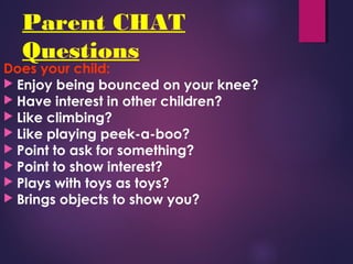 Parent CHAT
Questions
Does your child:
 Enjoy being bounced on your knee?
 Have interest in other children?
 Like climbing?
 Like playing peek-a-boo?
 Point to ask for something?
 Point to show interest?
 Plays with toys as toys?
 Brings objects to show you?
 