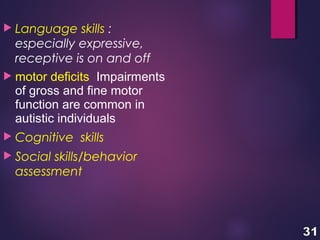  Language skills :
especially expressive,
receptive is on and off
 motor deficits Impairments
of gross and fine motor
function are common in
autistic individuals
 Cognitive skills
 Social skills/behavior
assessment
 