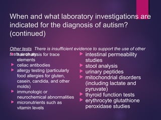 When and what laboratory investigations are
indicated for the diagnosis of autism?
(continued)
Other tests There is insufficient evidence to support the use of other
tests such as: hair analysis for trace
elements
 celiac antibodies
 allergy testing (particularly
food allergies for gluten,
casein, candida, and other
molds)
 immunologic or
neurochemical abnormalities
 micronutrients such as
vitamin levels
 intestinal permeability
studies
 stool analysis
 urinary peptides
 mitochondrial disorders
(including lactate and
pyruvate)
 thyroid function tests
 erythrocyte glutathione
peroxidase studies
 